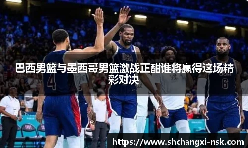 巴西男篮与墨西哥男篮激战正酣谁将赢得这场精彩对决